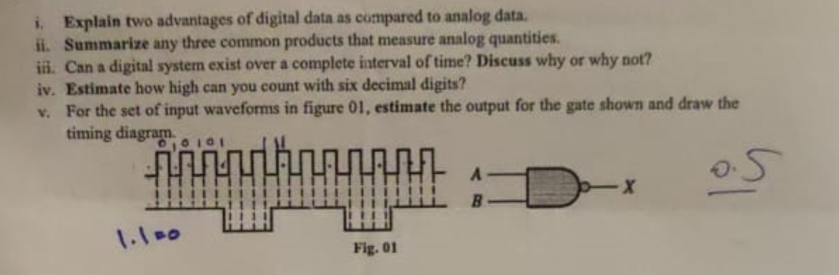 i. Explain two advantages of digital data as compared to analog data.
ii. Summarize any three common products that measure analog quantities.
iii. Can a digital system exist over a complete interval of time? Discuss why or why not?
iv. Estimate how high can you count with six decimal digits?
v. For the set of input waveforms in figure 01, estimate the output for the gate shown and draw the
timing diagram.
00101
册
1.100
B
D
Fig. 01
0.5