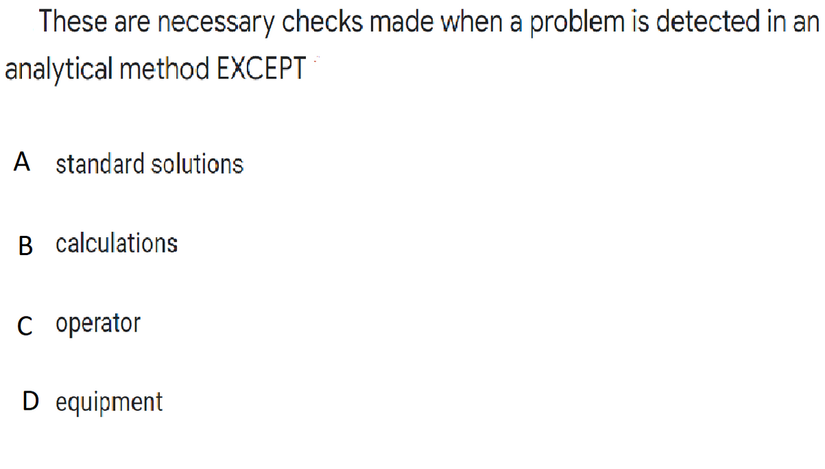 These are necessary checks made when a problem is detected in an
analytical method EXCEPT
A standard solutions
B calculations
C operator
D equipment
