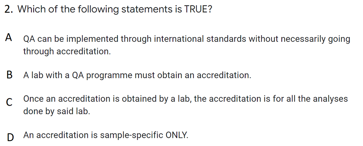 2. Which of the following statements is TRUE?
A QA can be implemented through international standards without necessarily going
through accreditation.
B A lab with a QA programme must obtain an accreditation.
Once an accreditation is obtained by a lab, the accreditation is for all the analyses
done by said lab.
D An accreditation is sample-specific ONLY.
