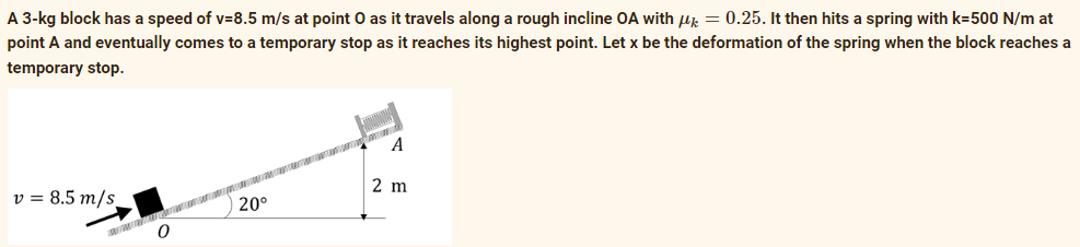 A 3-kg block has a speed of v=8.5 m/s at point O as it travels along a rough incline OA with u = 0.25. It then hits a spring with k=500 N/m at
point A and eventually comes to a temporary stop as it reaches its highest point. Let x be the deformation of the spring when the block reaches a
temporary stop.
A
v = 8.5 m/s_
2 m
20°
