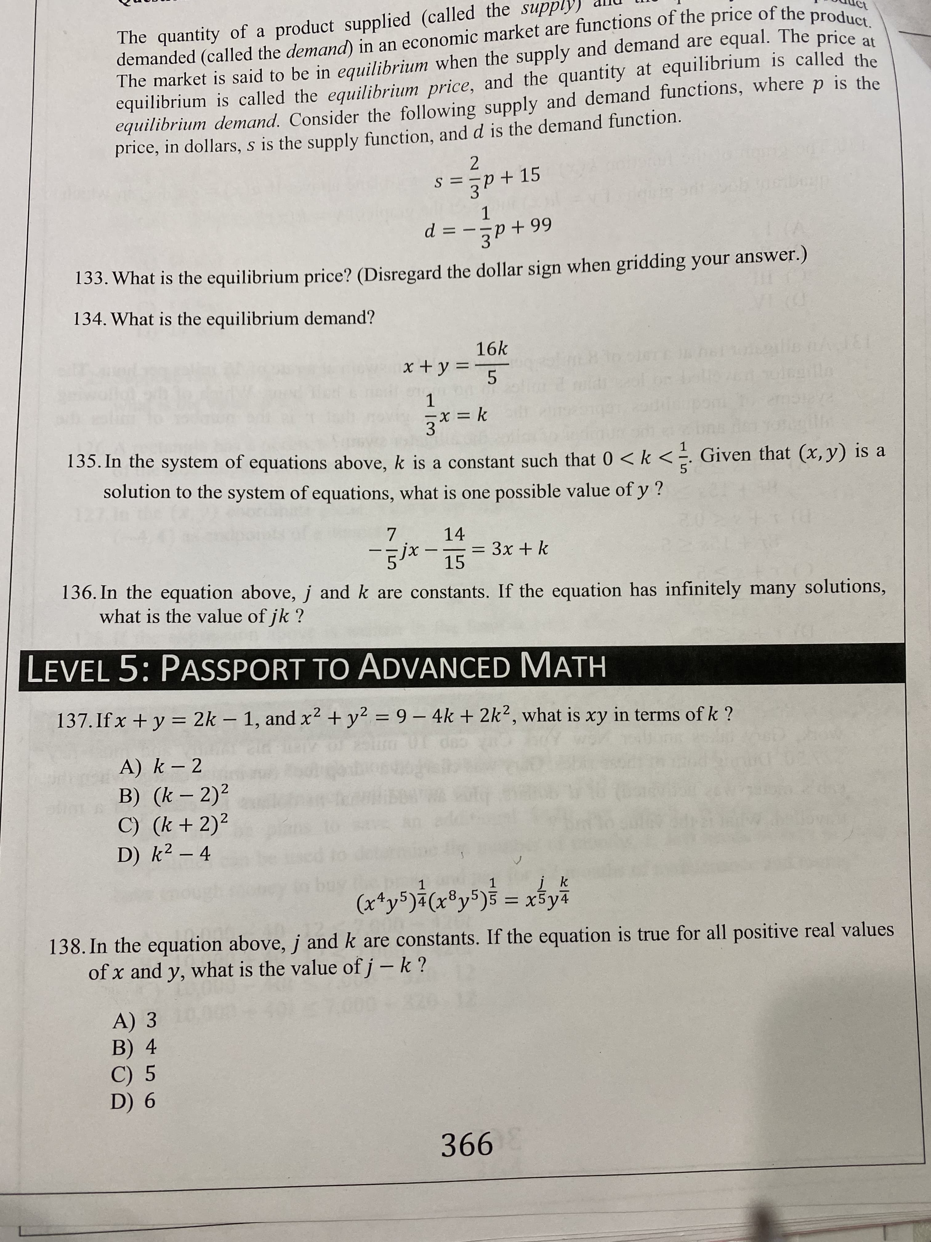 The quantity of a product supplied (called the supply)
demanded (called the demand) in an economic market are functions of the price of the product.
The market is said to be in equilibrium when the supply and demand are equal. The price
equilibrium is called the equilibrium price, and the quantity at equilibrium is called the
equilibrium demand. Consider the following supply and demand functions, where p is the
price, in dollars, s is the supply function, and d is the demand function.
S ==p+15
1
= --p+ 99
d
133. What is the equilibrium price? (Disregard the dollar sign when gridding your answer.)
134. What is the equilibrium demand?
16k
x + y =
Ingifle
=Dk
135. In the system of equations above, k is a constant such that 0 < k < =. Given that (X, y) is a
solution to the system of equations, what is one possible value of y?
14
-g/*-15
Зх + k
%3D
136. In the equation above, j and k are constants. If the equation has infinitely many solutions,
what is the value of jk ?
LEVEL 5: PASSPORT TO ADVANCED MATH
137. If x + y = 2k – 1, and x² + y? = 9 – 4k + 2k2, what is xy in terms of k ?
%3D
A) k – 2
B) (k – 2)²
C) (k + 2)²
D) k² – 4
(r*y5)a(x®y5)$ = x$yi
įk
138. In the equation above, j and k are constants. If the equation is true for all positive real values
of x and y, what is the value of j – k ?
A) 3
B) 4
C) 5
D) 6
366
