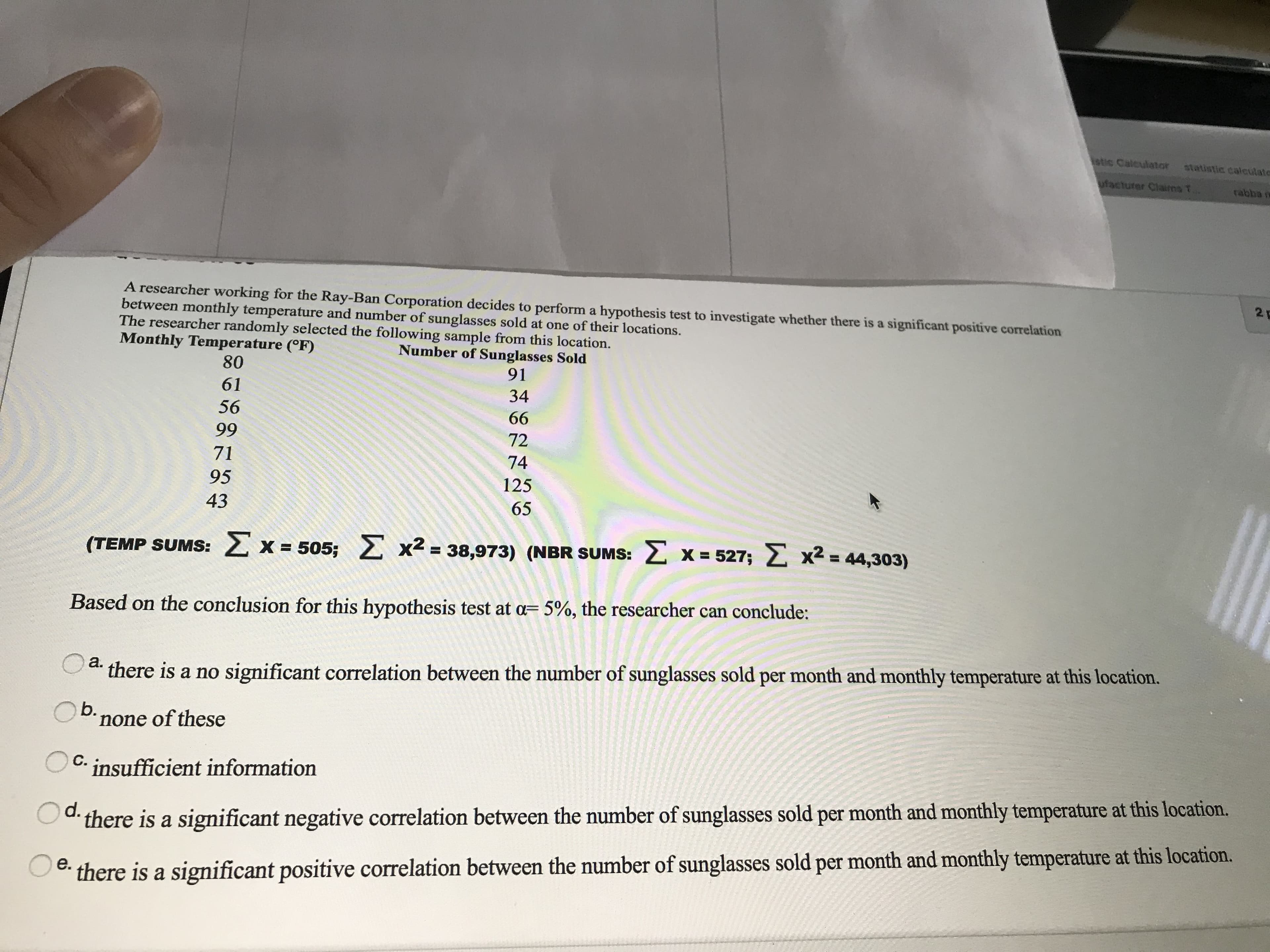 A researcher working for the Ray-Ban Corporation decides to perform a hypothesis test to investigate whether there is a significant positive correlation
between monthly temperature and number of sunglasses sold at one of their locations.
The researcher randomly selected the following sample from this location.
Monthly Temperature (°F)
Number of Sunglasses Sold
91
80
