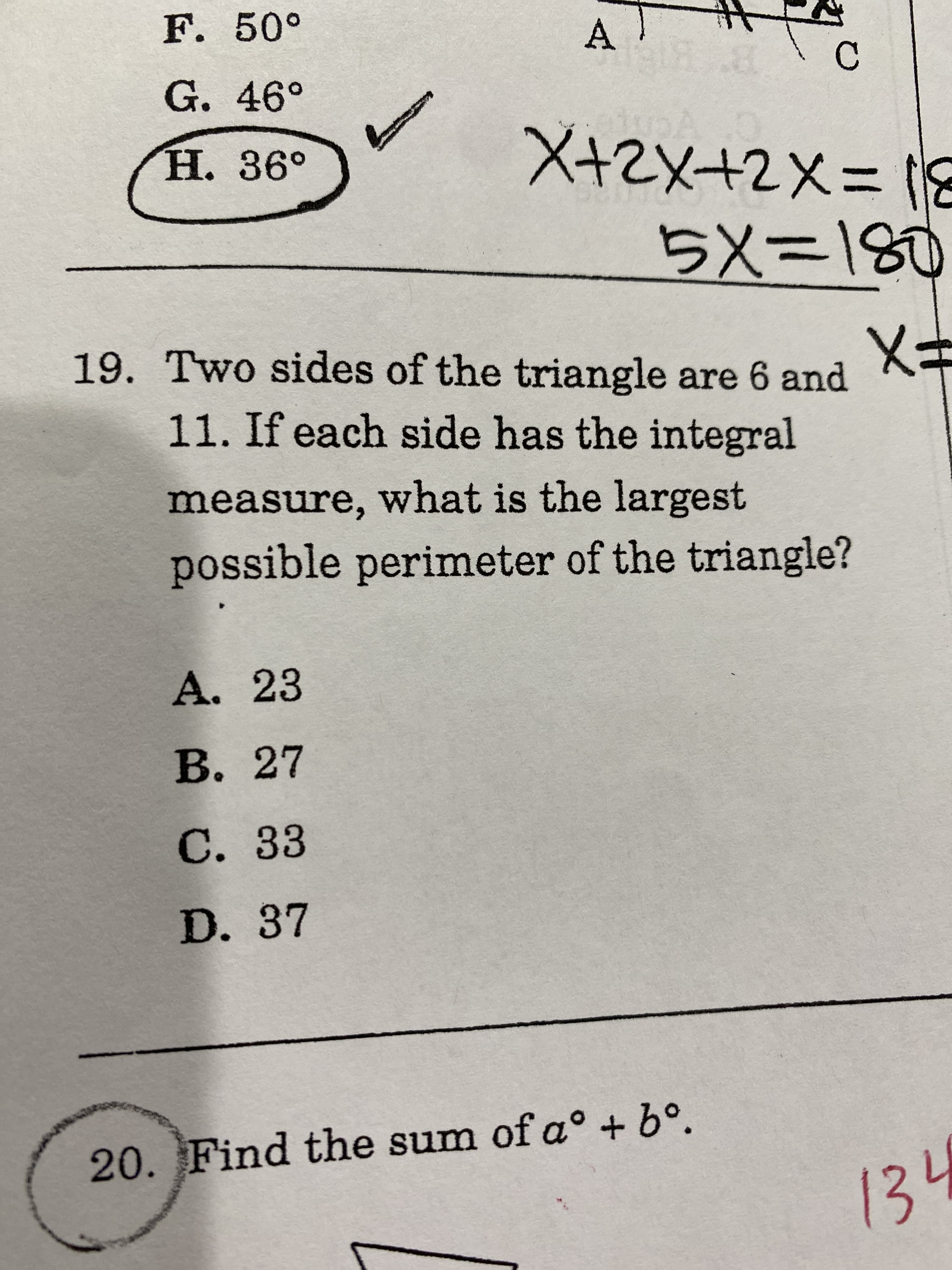 F. 50°
A
G. 46°
X+2X+2X= 18
5x=180
Н. 36°
19. Two sides of the triangle are 6 and
X3D
11. If each side has the integral
measure, what is the largest
possible perimeter of the triangle?
A. 23
B. 27
C. 33
D. 37
20. Find the sum of a° + 6°.
134
