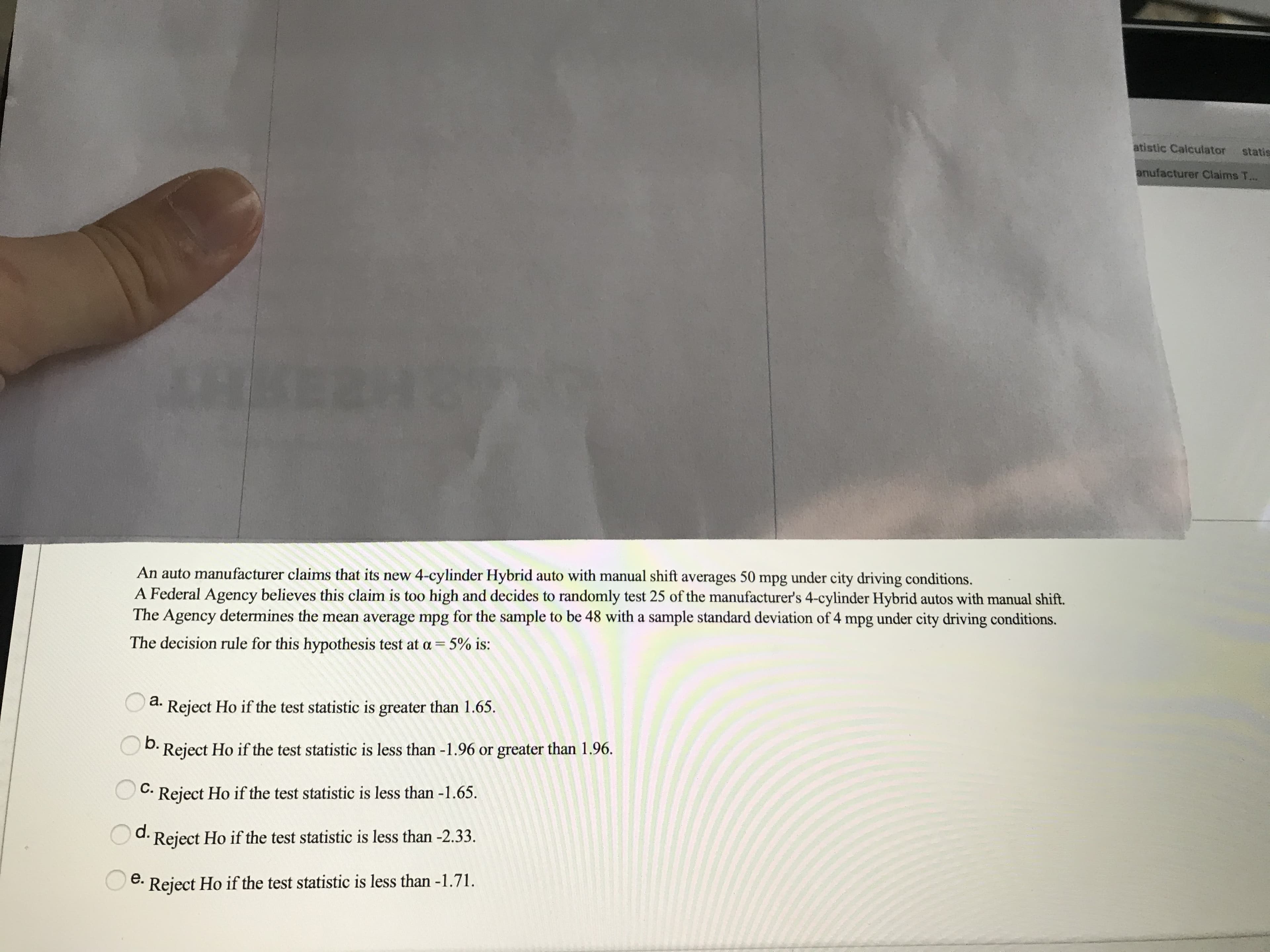 An auto manufacturer claims that its new 4-cylinder Hybrid auto with manual shift averages 50 mpg under city driving conditions.
A Federal Agency believes this claim is too high and decides to randomly test 25 of the manufacturer's 4-cylinder Hybrid autos with manual shift.
The Agency determines the mean average mpg for the sample to be 48 with a sample standard deviation of 4 mpg under city driving conditions.
The decision rule for this hypothesis test at a = 5% is:
a.
Reject Ho if the test statistic is greater than 1.65.
D. Reject Ho if the test statistic is less than -1.96 or greater than 1.96.
C.
Reject Ho if the test statistic is less than -1.65.
d.
Reject Ho if the test statistic is less than -2.33.
e.
Reject Ho if the test statistic is less than -1.71.

