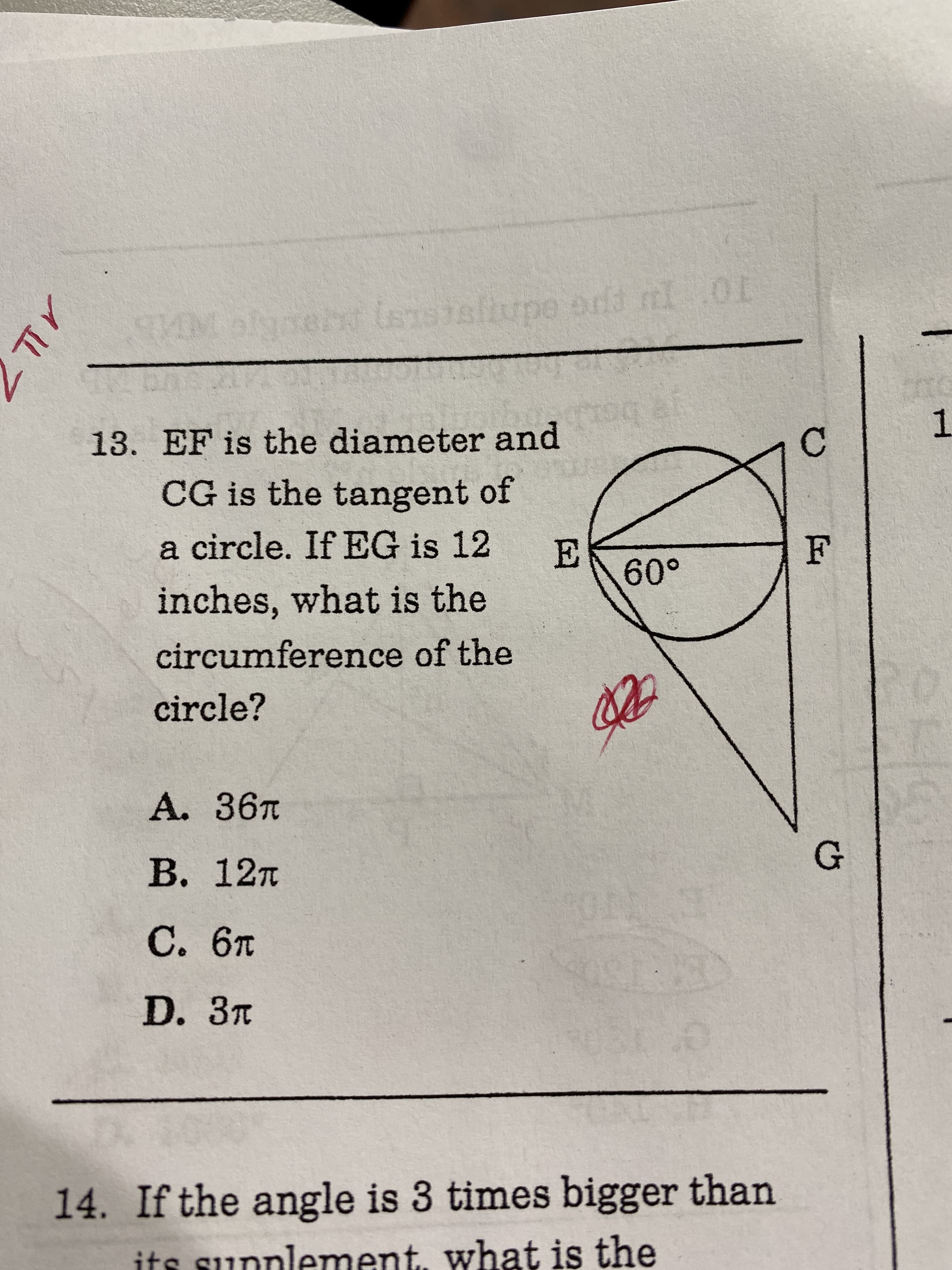 lsnssltupe ond
1
13. EF is the diameter and
CG is the tangent of
a circle. If EG is 12
60°
inches, what is the
circumference of the
circle?
A. 36T
В. 12т
С. 6т
D. Зт
14. If the angle is 3 times bigger than
its sunnlement, what is the
メL
