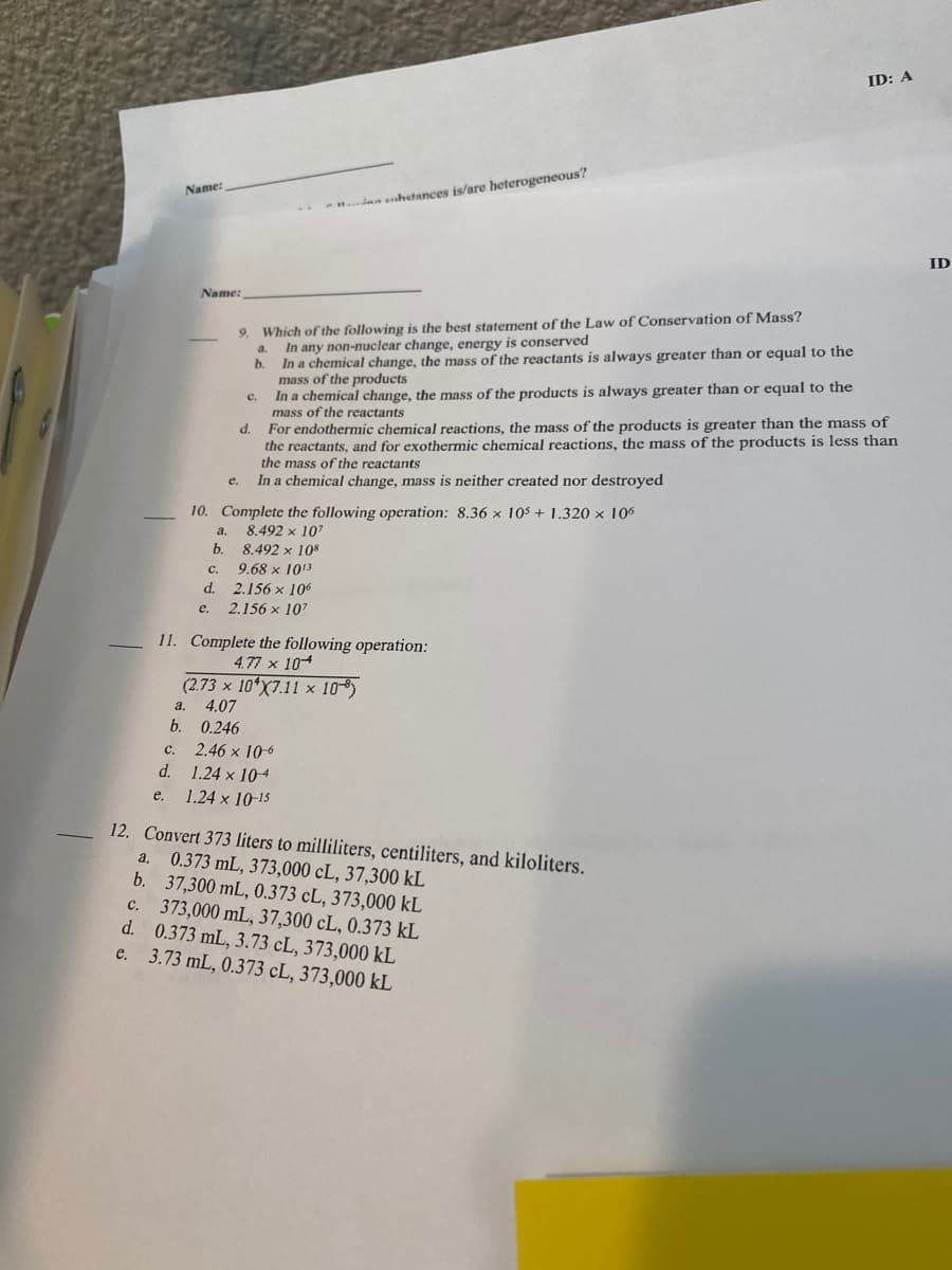 ---

**Chemistry Practice Questions**

**Name:_______________________________**                               **ID: A**

---

**9. Which of the following is the best statement of the Law of Conservation of Mass?**

a. In any non-nuclear change, energy is conserved.

b. In a chemical change, the mass of the reactants is always greater than or equal to the mass of the products.

c. In a chemical change, the mass of the products is always greater than or equal to the mass of the reactants.

d. For endothermic chemical reactions, the mass of the products is greater than the mass of the reactants, and for exothermic chemical reactions, the mass of the products is less than the mass of the reactants.

e. In a chemical change, mass is neither created nor destroyed.

---

**10. Complete the following operation: 8.36 x 10⁵ + 1.320 x 10⁶**

a. 8.492 x 10⁶ 

b. 8.492 x 10⁷ 

c. 9.68 x 10⁵ 

d. 2.156 x 10⁶ 

e. 2.156 x 10⁷ 

---

**11. Complete the following operation:**

\[
4.77 \times 10^{-4} 
\Bigg/
(2.73 \times 10^{-7} \cdot 7.11 \times 10^{-8})
\]

a.  4.07 

b.  0.246 

c.  2.46 x 10⁻⁶ 

d.  1.24 x 10⁻⁴ 

e.  1.24 x 10⁻¹⁵ 

---

**12. Convert 373 liters to milliliters, centiliters, and kiloliters.**

a.  0.373 mL, 373,000 cL, 37,300 kL 

b.  37,300 mL, 0.373 cL, 373,000 kL 

c.  373,000 mL, 37,300 cL, 0.373 kL 

d.  0.373 mL, 3.73 cL, 373,000 kL 

e.  3.73 mL,