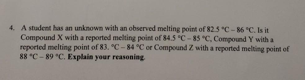 4. A student has an unknown with an observed melting point of 82.5 °C -86 °C. Is it
Compound X with a reported melting point of 84.5 °C - 85 °C, Compound Y with a
reported melting point of 83. °C – 84 °C or Compound Z with a reported melting point of
88 °C – 89 °C. Explain your reasoning.
