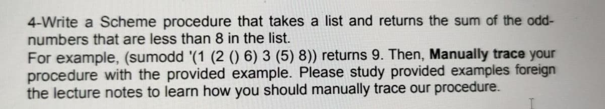 4-Write a Scheme procedure that takes a list and returns the sum of the odd-
numbers that are less than 8 in the list.
For example, (sumodd '(1 (2 () 6) 3 (5) 8)) returns 9. Then, Manually trace your
procedure with the provided example. Please study provided examples foreign
the lecture notes to learn how you should manually trace our procedure.
