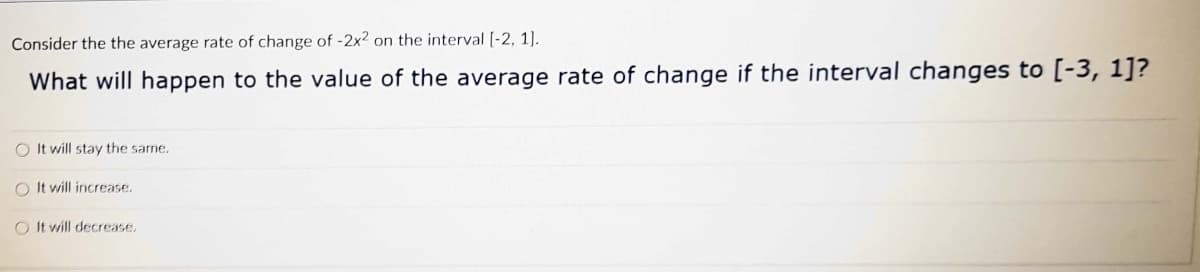 Consider the the average rate of change of -2x2 on the interval [-2, 1].
What will happen to the value of the average rate of change if the interval changes to [-3, 1]?
O It will stay the same.
O It will increase.
O It will decrease,
