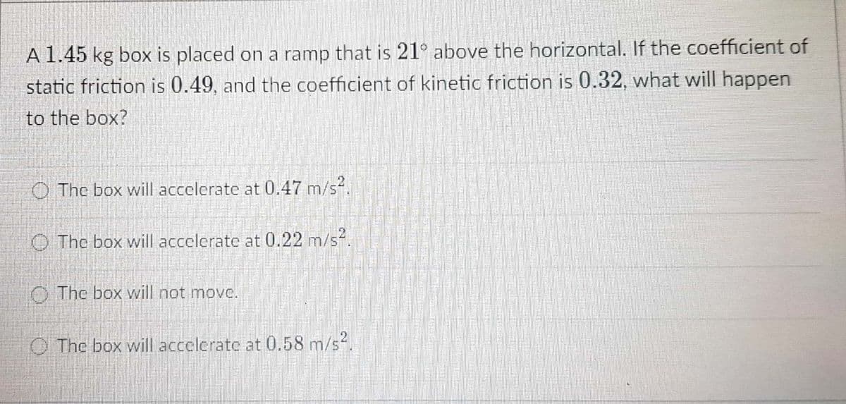 A 1.45 kg box is placed on a ramp that is 21° above the horizontal. If the coefficient of
static friction is 0.49, and the coefficient of kinetic friction is 0.32, what will happen
to the box?
O The box will accelerate at 0.47 m/s².
O The box will accelerate at 0.22 m/s2.
O The box will not movc.
O The box will accelerate at 0.58 m/s2.
