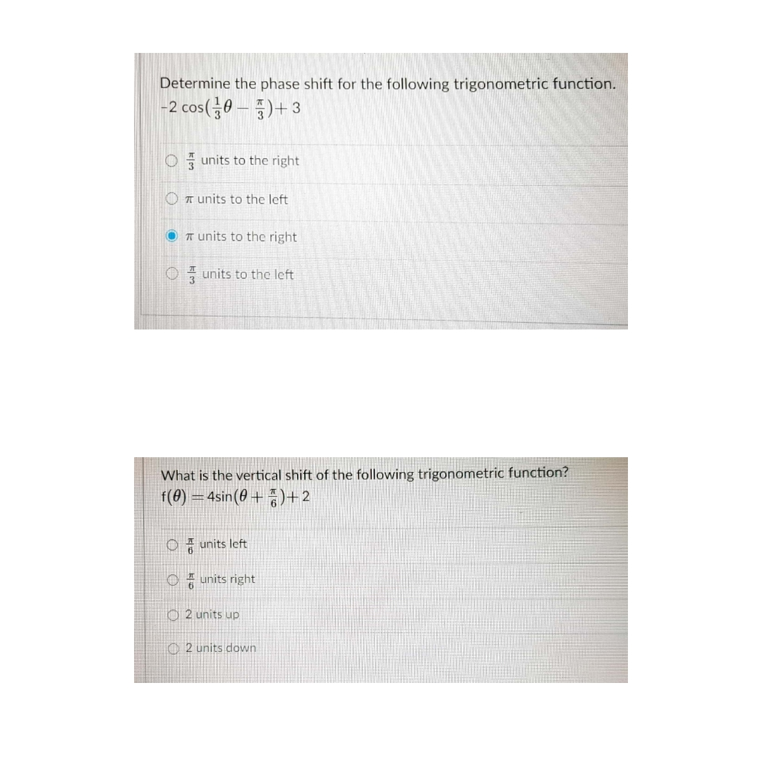 Determine the phase shift for the following trigonometric function.
|-2 cos(0 – )+ 3
O units to the right
O T units to the left
O T units to the right
O units to the left
What is the vertical shift of the following trigonometric function?
f(0) = 4sin(0 +)+2
* units left
O units right
O2 units up
O 2 units down
