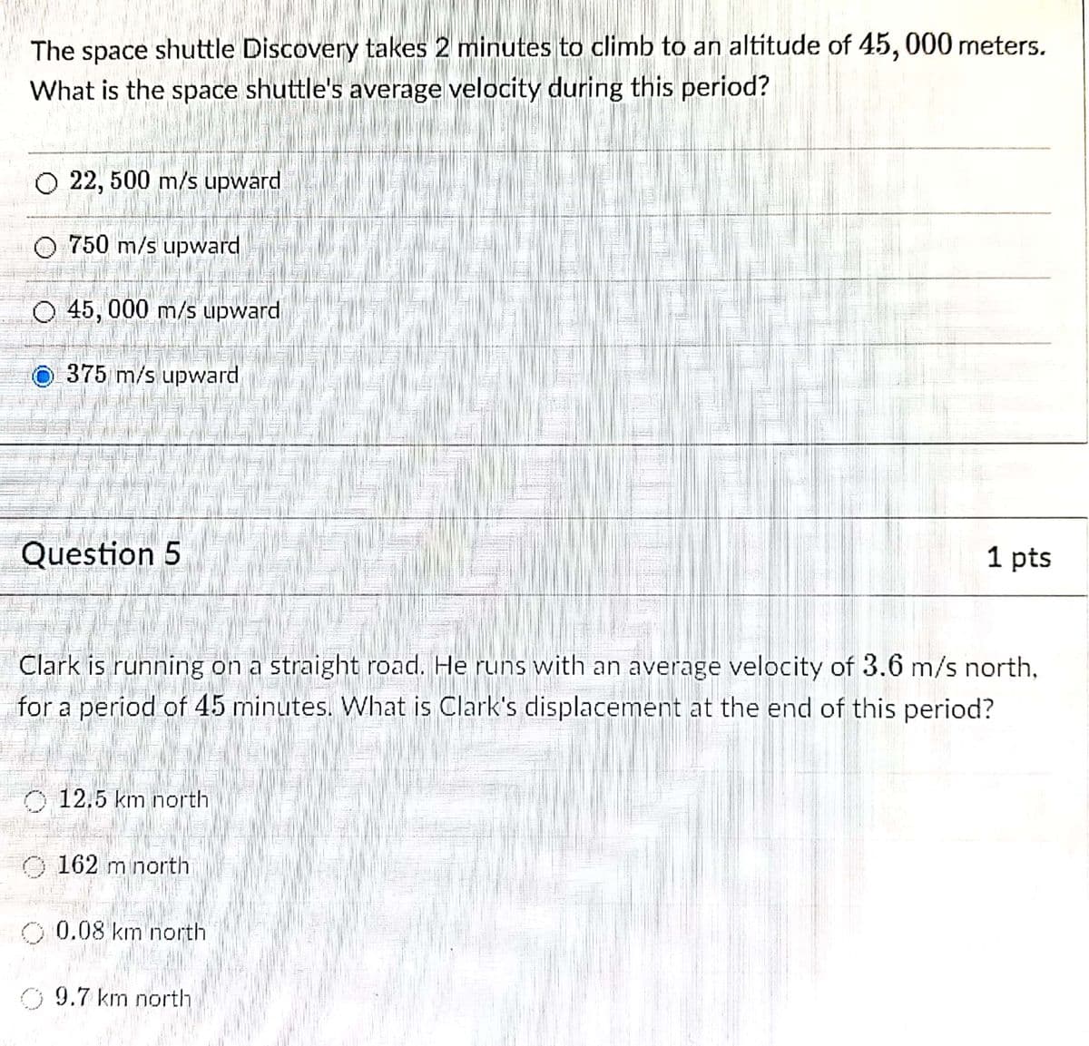 The space shuttle Discovery takes 2 minutes to climb to an altitude of 45, 000 meters.
What is the space shuttle's average velocity during this period?
O 22, 500 m/s upward
O 750 m/s upward
O 45, 000 m/s upward
O375 m/s upward
Question 5
1 pts
Clark is running on a straight road. He runs with an average velocity of 3.6 m/s north,
for a period of 45 minutes. What is Clark's displacement at the end of this period?
O 12.5 km north
O 162 m north
O 0.08 km north
9.7 km north
