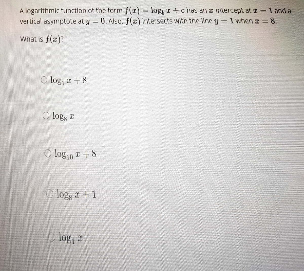 O log10 a + 8
A logarithmic function of the form f(x) = log, c + c has an r-intercept at I = 1 and a
vertical asymptote at y = 0. Also, f(x) intersects with the line y = 1 when a = 8.
What is f(x)?
O log, x + 8
O logg a
O log, x + 1
O log, a
