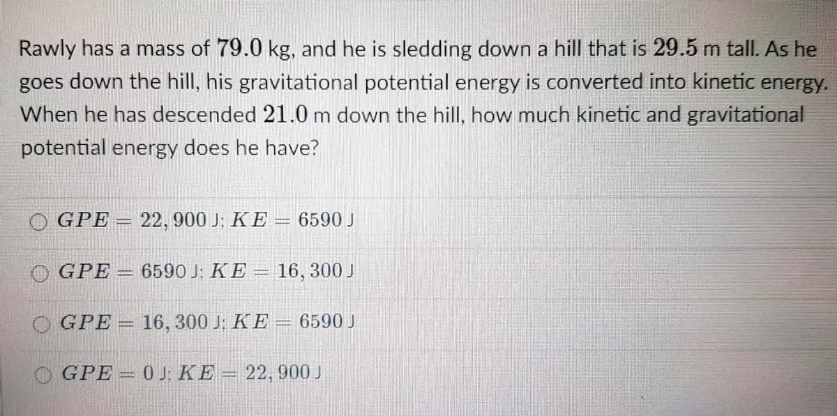 Rawly has a mass of 79.0 kg, and he is sledding down a hill that is 29.5 m tall. As he
goes down the hill, his gravitational potential energy is converted into kinetic energy.
When he has descended 21.0 m down the hill, how much kinetic and gravitational
potential energy does he have?
O GPE = 22, 900 J; KE = 6590 J
GPE = 659OJ: KE = 16, 300 J
O GPE =
16, 300 J; KE = 6590 J
O GPE 0J: KE = 22, 900 J
