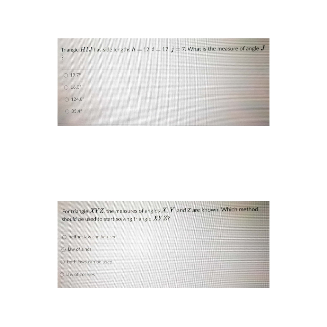 Triangle HIJ has side lengths h = 12, i = 17, j=7. What is the measure of angle J
O 19.7°
O 16.0°
O 124.8°
O 35.4°
For triangle XYZ, the measures of angles X, Y, and Z are known. Which method
should be used to start solving triangle XY Z?
O neither law can be used
O law of sines
O both laws can be uscd
O law of cosines
