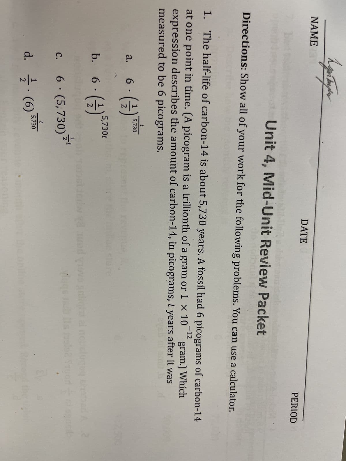 hypnopor
NAME 13
7. Bet
47
Unit 4, Mid-Unit Review Packet
to nolonul i
Directions: Show all of your work for the following problems. You can use a calculator.
a. 6
6. (1)
2
-12
1. The half-life of carbon-14 is about 5,730 years. A fossil had 6 picograms of carbon-14
at one point in time. (A picogram is a trillionth of a gram or 1 × 10
gram.) Which
expression describes the amount of carbon-14, in picograms, t years after it was
measured to be 6 picograms.
2761
b. 6.
C.
(-12)
t
5,730
5,730t
6. (5,730)
t
d. / (6) 5,730
DATE
t
PERIOD
m, s
1.
90.000
Jedwy audiovo gnlight ai nouslugog strated A 2
200
vigqs ad Its belo2 Sruod
d