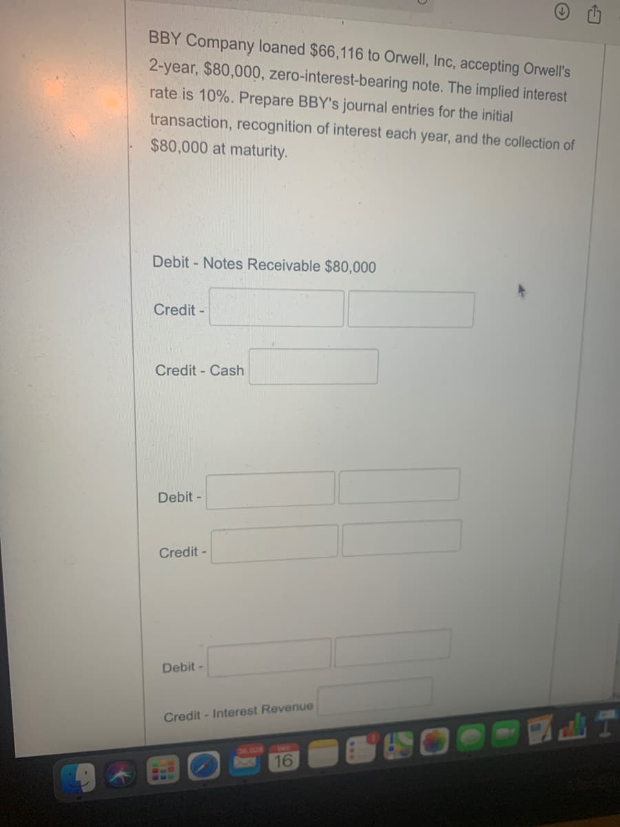 BBY Company loaned $66,116 to Orwell, Inc, accepting Orwell's
2-year, $80,000, zero-interest-bearing note. The implied interest
rate is 10%. Prepare BBY's journal entries for the initial
transaction, recognition of interest each year, and the collection of
$80,000 at maturity.
Debit - Notes Receivable $80,000
Credit -
Credit - Cash
Debit -
Credit -
Debit -
Credit - Interest Revenue
6.026
DEC
16
618
10
