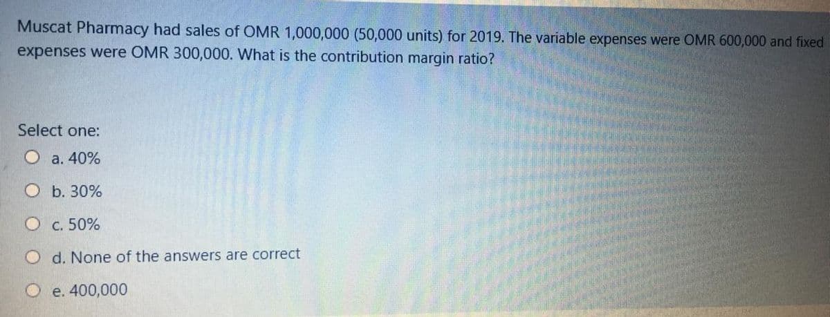 Muscat Pharmacy had sales of OMR 1,000,000 (50,000 units) for 2019. The variable expenses were OMR 600,000 and fixed
expenses were OMR 300,000. What is the contribution margin ratio?
Select one:
а. 40%
b. 30%
C. 50%
d. None of the answers are correct
e. 400,000
