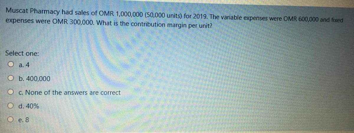 Muscat Pharmacy had sales of OMR 1,000,000 (50,000 units) for 2019. The variable expenses were OMR 600,000 and fixed
expenses were OMR 300,000. What is the contribution margin per unit?
Select one:
Oa. 4
O b. 400,000
O c. None of the answers are correct
O d. 40%
Oe. 8
