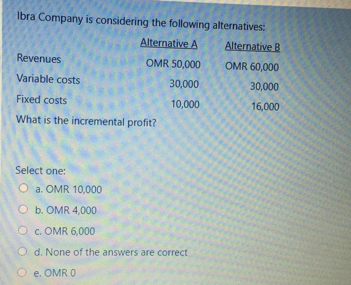 Ibra Company is considering the following alternatives:
Alternative A
Alternative B
Revenues
OMR 50,000
OMR 60,000
Variable costs
30,000
30,000
Fixed costs
10,000
16,000
What is the incremental profit?
Select one:
O a. OMR 10,000
O b. OMR 4,000
O c. OMR 6,000
O d. None of the answers are correct
O e. OMR 0
