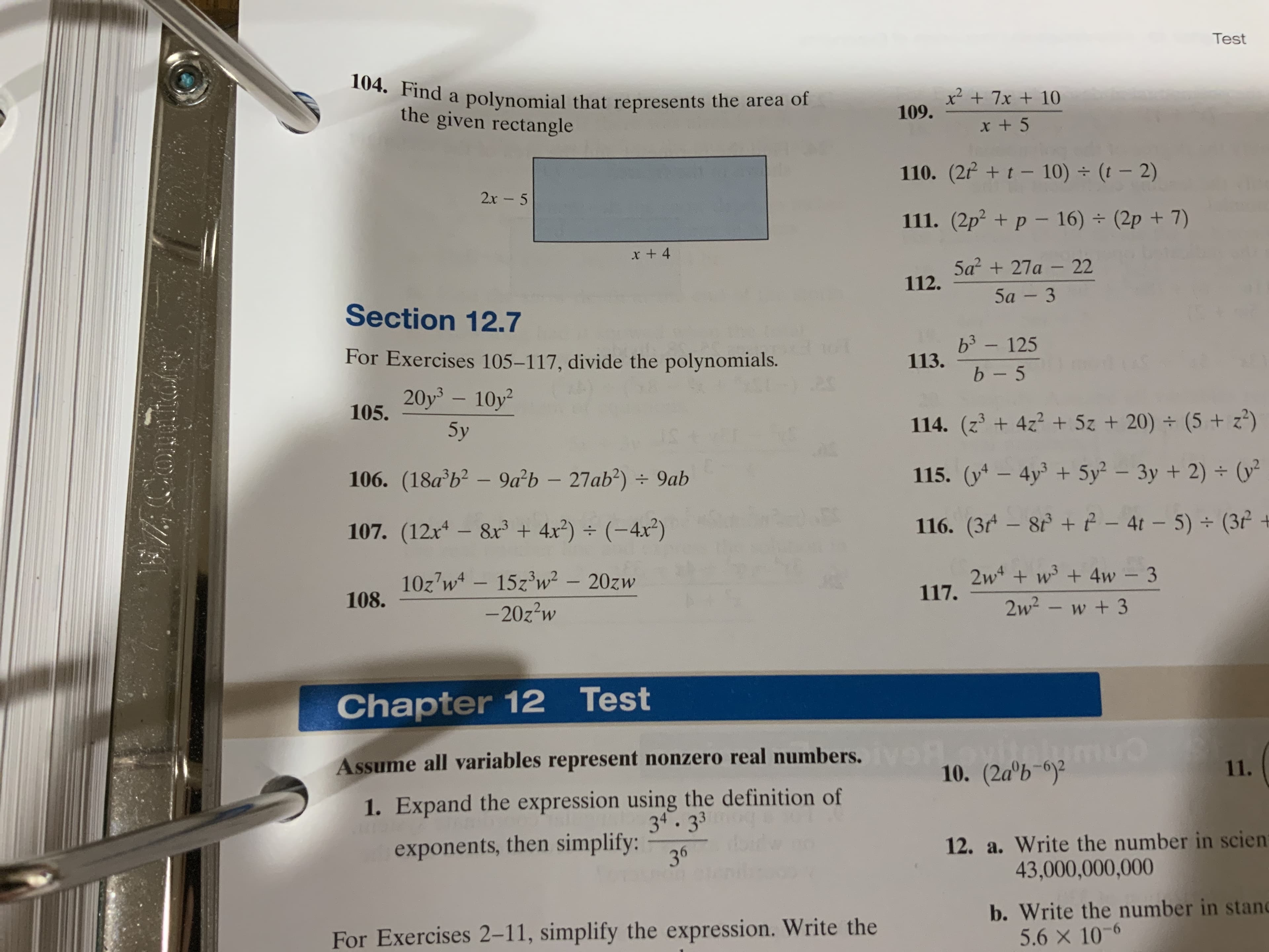 Test
104. Find a polynomial that represents the area of
the given rectangle
x
109.
7x + 10
110. (2/+t-10) (t - 2)
2х - 5
111. (2p2+p- 16) (2p+7)
x + 4
5а? + 27а - 22
112.
5а - 3
Section 12.7
b3- 125
For Exercises 105-117, divide the polynomials.
29
113.
b- 5
20y3 - 10y2
105.
114. (z3+4z2 +5z+ 20)+ (5 + z2)
5y
04
115. (y-4y 5y 3y +2)(y
106. (18a'b2 - 9a b - 27ab2)
9ab
w
A- 4t - 5)(3
116. (3r- 8
107. (12x4- 8x3 + 4x2)(-4x2)
2w+ w + 4w - 3
117.
102 w- 1523w2 - 20zw
108.
2w2- w+3
-20z2w
Chapter 12 Test
Assume all variables represent nonzero real numbers.
10. (2ab-
11.
1. Expand the expression using the definition of
34.3 3
12. a. Write the number in scien
43,000,000,000
exponents, then simplify:
36
b. Write the number in stand
5.6 x 10-
For Exercises 2-11, simplify the expression. Write the
