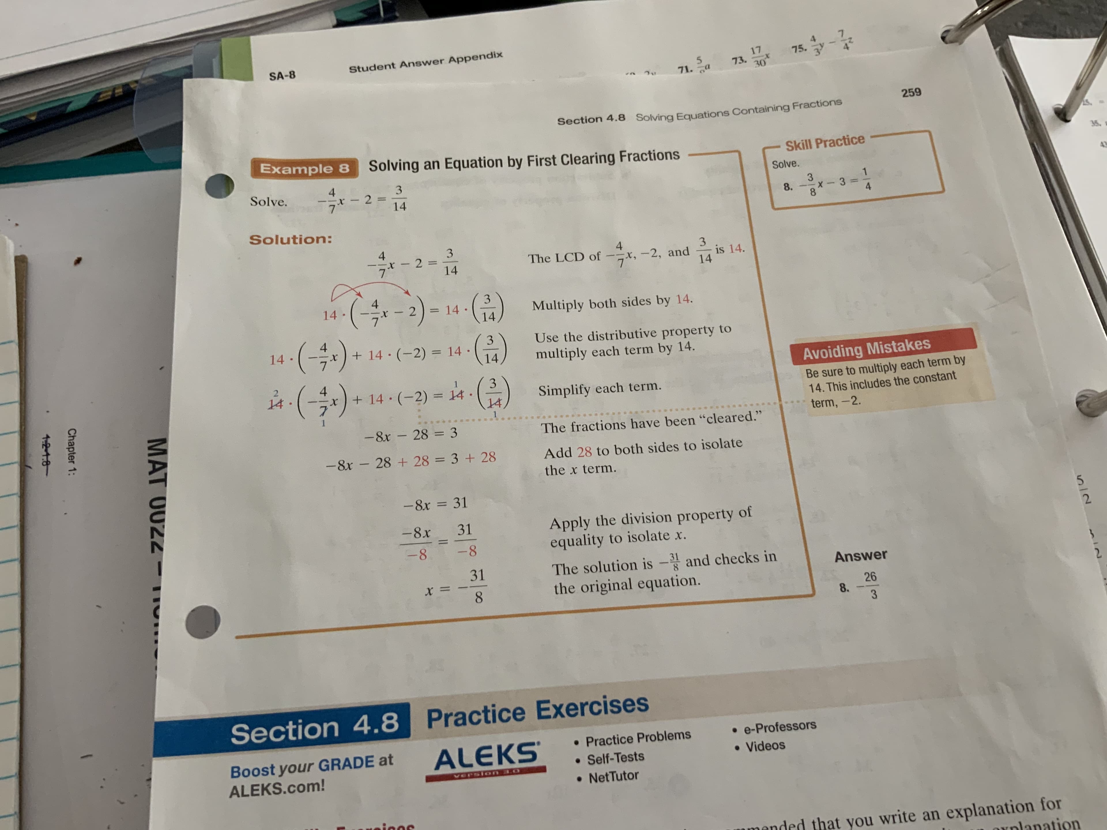 Student Answer Appendix
SA-8
17
75.
5
71.a
73.
30
259
Section 4.8 Solving Equations Containing Fractions
Example 8
Solving an Equation by First Clearing Fractions
35
Skill Practice
3
Solve.
Solve.
x2
7
1
3
14
X 3
8
8
4
Solution:
4
4
3
is 14.
14
2 =
14
The LCD of
-—х, -2, and
7
(2)-
( =
14
14
Multiply both sides by 14.
14
4
+14 (-2) = 14
3
Use the distributive property to
14
X
multiply each term by 14.
14
Avoiding Mistakes
2
+14 (-2) 14
14
Be sure to multiply each term by
14. This includes the constant
X
Simplify each term.
14
term, -2
-8x
28 3
The fractions have been "cleared."
-8x
28 +28 3 +28
Add 28 to both sides to isolate
the x term.
- 8x = 31
Apply the division property of
equality to isolate x.
-8x
31
2
1
-8
-8
31
The solution is -and checks in
the original equation.
31
Answer
= x
8.
26
8.
Section 4.8 Practice Exercises
e-Professors
ALEKS
Practice Problems
Boost your GRADE at
ALEKS.com!
Videos
Self-Tests
Version 3.0
NetTutor
Meicns
mmended that you write an explanation for
xnlanation
iN
MAT O022
Chapter 1:
1-21.8
