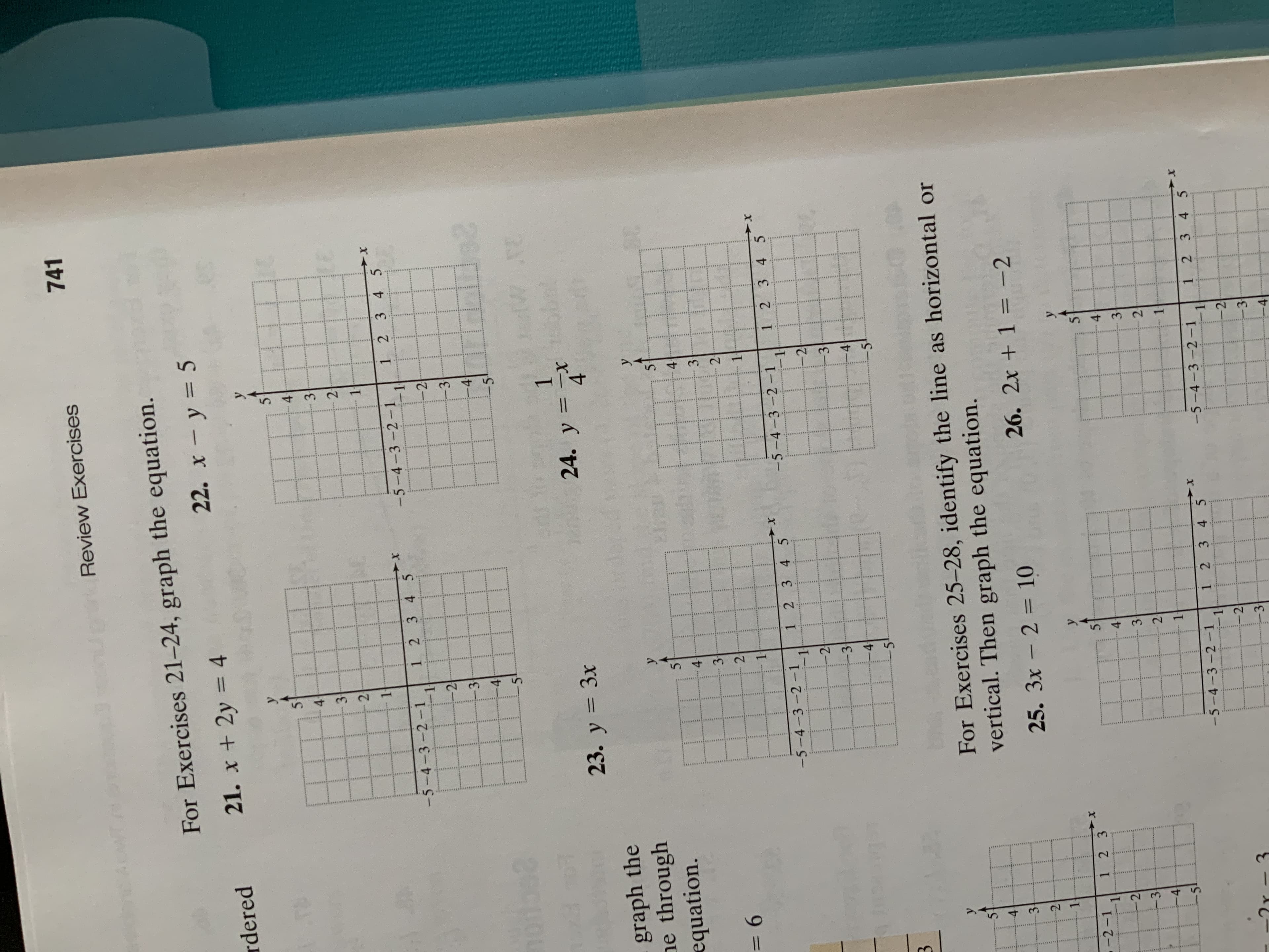 41
41
......
.....
4
1
1
1
2
741
Review Exercises
For Exercises 21-24, graph the equation.
22. x - y = 5
EA
rdered
21. x + 2y 4
30 0%
13
41
3
2:
2
23
I
-5-4-3-2-1
1 2 3 4 5
1 2 34 5
I
-2
-5-4-3-2-1
I
-2
3
3
4
4
20
E9
20
23
P H
TO
24. y x
T
23. y 3x
2:9
graph the
ne through
equation.
5
5
30
44
4
3-
3
2
9 =
1
1.
X
1 2 3 45
-5-4-3-2-1
1 2 3 4 5
-5-4-3-2-1
1
1
- 2
-2
-3
3
-4
4
For Exercises 25-28, identify the line as horizontal or
vertical. Then graph the equation.
К
4
25. 3x-2= 10
26. 2x + 1 = -2
y
-2-1
1 2 3
X-
5
5
4
3
3
2
4
1
-5-4-3-2-1
1 2 3 4 5
-5-4-3-2-1
1 2 3 4 5
X-
I
- 2
-2
-3
3
