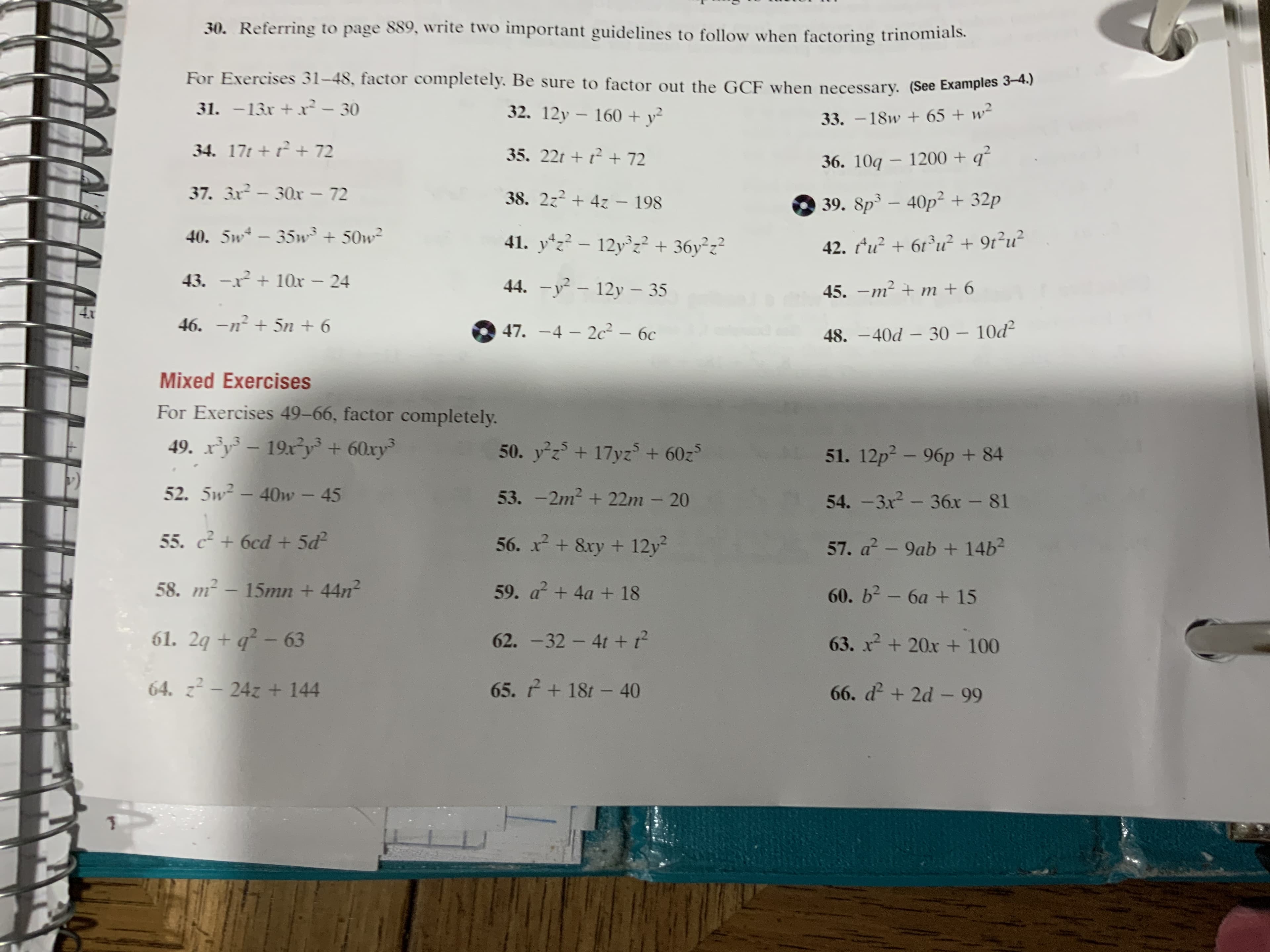 30. Referring to page 889, write two important guidelines to follow when factoring trinomials
For Exercises 31-48, factor completely. Be sure to factor out the GCF when necessary. (See Examples 3-4.)
31. -13r+ - 30
32. 12y 160 + y
33. -18w 65 + w
34. 17t+ +72
35. 22t
72
36. 10q 1200+q
37. 3x-30x - 72
38. 2z24z -198
39. 8p3 -40p2+32p
40. 5w-35w50w
41. y-12y2+36y z
42. u6u +9r2u2
43. - 10x - 24
44. -y-12y - 35
45. -m2 m +6
4x
46. -n5n +6
47. -4 2c -6c
- 10d2
48.-40d -30
Mixed Exercises
For Exercises 49-66, factor completely
49. ry19xy +60xy
50. yz+ 17yz +60z
51. 12p2-96p+ 84
52. 5w2 - 40w-45
53. -2m2 + 22m - 20
54. -3x2-36x - 81
55. +6cd +5d
56. x+8xy12y2
57. a -9ab +14b2
58. m2-15mn + 44n
59. a+4a + 18
60. b2- 6a +15
61. 24+ q-63
62. -32-4t+?
63. x2+20x+100
64. z-24z + 144
65. +18t-40
66. d + 2d - 99
