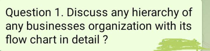 Question 1. Discuss any hierarchy of
any businesses organization with its
flow chart in detail ?
