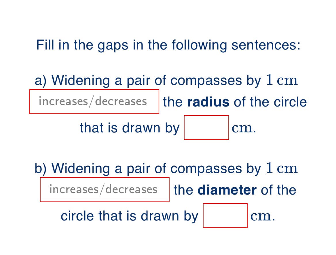 Fill in the gaps in the following sentences:
a) Widening a pair of compasses by 1 cm
increases/decreases
the radius of the circle
that is drawn by
cm.
b) Widening a pair of compasses by 1 cm
increases/decreases
the diameter of the
circle that is drawn by
cm.
