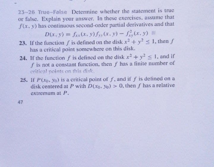 23-26 True-False Determine whether the statement is true
or false. Explain your answer. In these exercises, assume that
f(x. y) has continuous second-order partial derivatives and that
D(x, y) fax(x. y) fy (x, y)- (r. y)
23. If the function f is defined on the disk x + y? < 1, then f
has a critical point somewhere on this disk.
24. If the function f is defined on the disk x²+ y2 < 1, and if
f is not a constant function, then f has a finite number of
critical points on this disk.
25. If P(xo. yo) is a critical point of f, and if f is defined on a
disk centered at P with D(xo. yo) > 0, then f has a relative
extremum at P.
47
