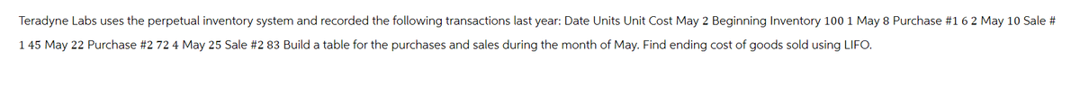 Teradyne Labs uses the perpetual inventory system and recorded the following transactions last year: Date Units Unit Cost May 2 Beginning Inventory 100 1 May 8 Purchase # 1 6 2 May 10 Sale #
1 45 May 22 Purchase #2 72 4 May 25 Sale #2 83 Build a table for the purchases and sales during the month of May. Find ending cost of goods sold using LIFO.