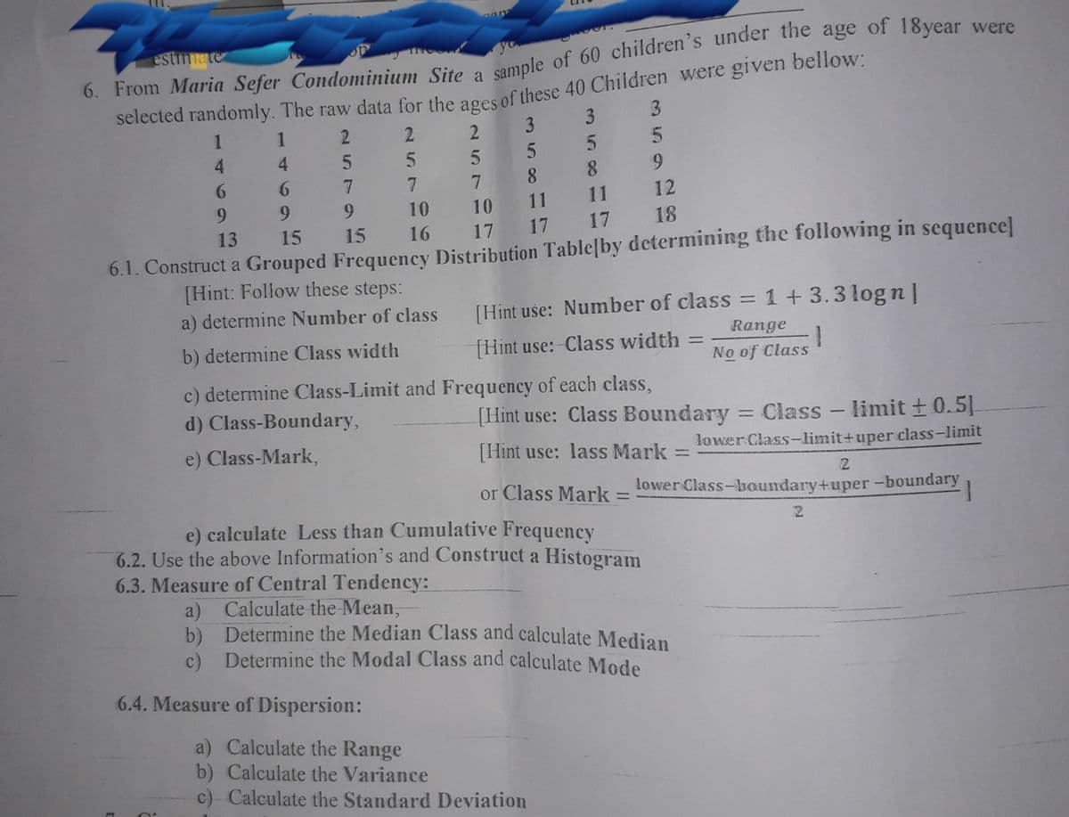 estmate
6. From Maria Sefer Condominium Site a
selected randomly. The raw data for the ages of these 40 Children were given bellow:
2
1
1
2.
3 3
5.
5 5
8.
4.
4.
6.
9.
6.
7
7.
7
6.
9.
9.
10
10
11
11
12
18
17 17 17
6.1. Construct a Grouped Frequency Distribution Table[by determining the following in sequence]
13
15 15 16
[Hint: Follow these steps:
a) determine Number of class
[Hint use: Number of class = 1+3.3 log n|
Range
b) determine Class width
[Hint use: Class width
%3D
No of Class
c) determine Class-Limit and Frequency of each class,
d) Class-Boundary,
(Hint use: Class Boundary = Class - limit + 0.5].
%3D
e) Class-Mark,
[Hint use: lass Mark
lower Class-limit+uper class-limit
or Class Mark
e) calculate Less than Cumulative Frequency
6.2. Use the above Information's and Construct a Histogram
lower Class-boundary+uper-boundary
%3D
1
6.3. Measure of Central Tendency:
a) Calculate the Mean,
b) Determine the Median Class and calculate Median
c) Determine the Modal Class and calculate Mode
6.4. Measure of Dispersion:
a) Calculate the Range
b) Calculate the Variance
c)- Calculate the Standard Deviation
