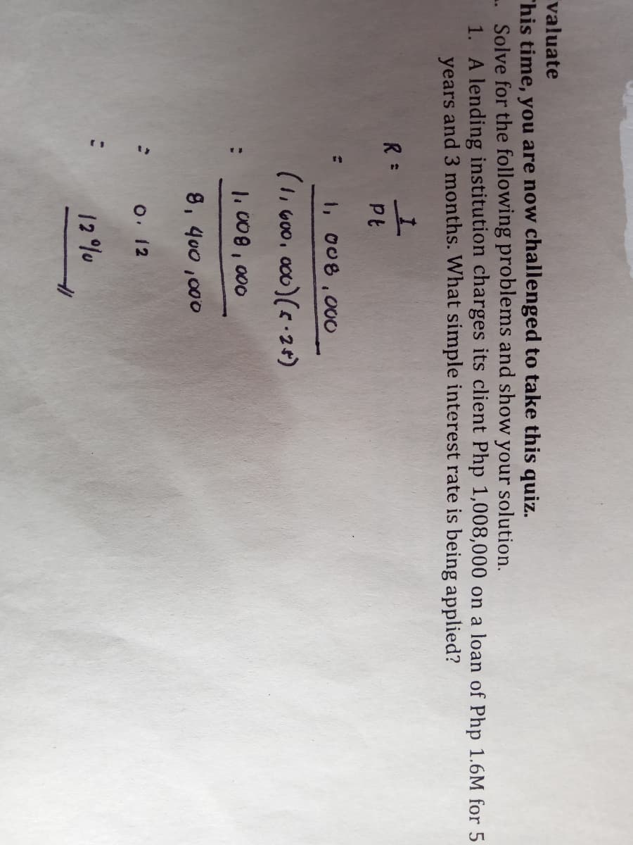 valuate
This time, you are now challenged to take this quiz.
. Solve for the following problems and show your solution.
1. A lending institution charges its client Php 1,008,000 on a loan of Php 1.6M for 5
years and 3 months. What simple interest rate is being applied?
R :
1, 008,000O
(1, G00, a00)(24)
1.008,000
8, 400 ,000
o. 12
12 %u
