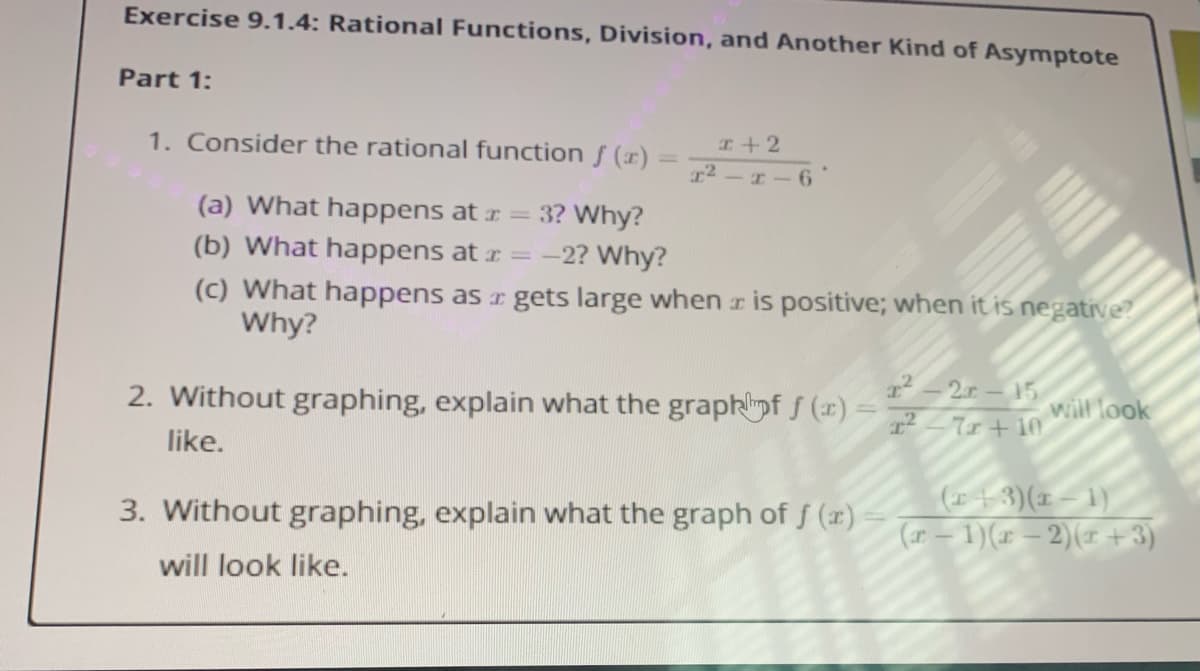 Exercise 9.1.4: Rational Functions, Division, and Another Kind of Asymptote
Part 1:
1. Consider the rational function f (x)
I+ 2
r2-I-6
(a) What happens at r = 3? Why?
(b) What happens at r = -2? Why?
(c) What happens as r gets large when r is positive; when it is negative?
Why?
2-2.r-15
2. Without graphing, explain what the graphpf f (x) =2_+ 10
will look
like.
(43)(x – 1)
(r – 1)(x – 2)(r + 3)
3. Without graphing, explain what the graph of f (r)
will look like.
