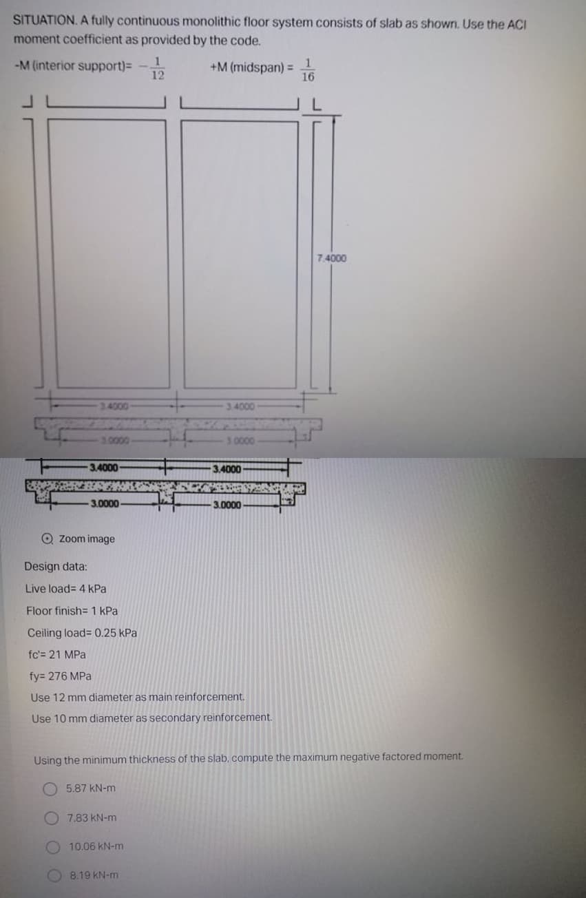 SITUATION. A fully continuous monolithic floor system consists of slab as shown. Use the ACI
moment coefficient as provided by the code.
-M (interior support)=
12
+M (midspan) =
16
7.4000
34000
3.4000
3.0000
30000
3.4000
3.4000
3.0000
3.0000
Q Zoom image
Design data:
Live load= 4 kPa
Floor finish= 1 kPa
Ceiling load= 0.25 kPa
fc'= 21 MPa
fy= 276 MPa
Use 12 mm diameter as main reinforcement.
Use 10 mm diameter as secondary reinforcement.
Using the minimum thickness of the slab, compute the maximum negative factored moment.
5.87 kN-m
7.83 kN-m
O 10.06 kN-m
8.19 KN-m
