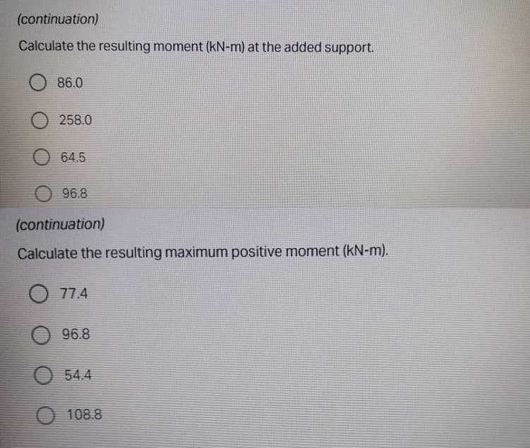 (continuation)
Calculate the resulting moment (kN-m) at the added support.
86.0
258.0
64.5
96.8
(continuation)
Calculate the resulting maximum positive moment (kN-m).
O 77.4
96.8
54.4
O 108.8
