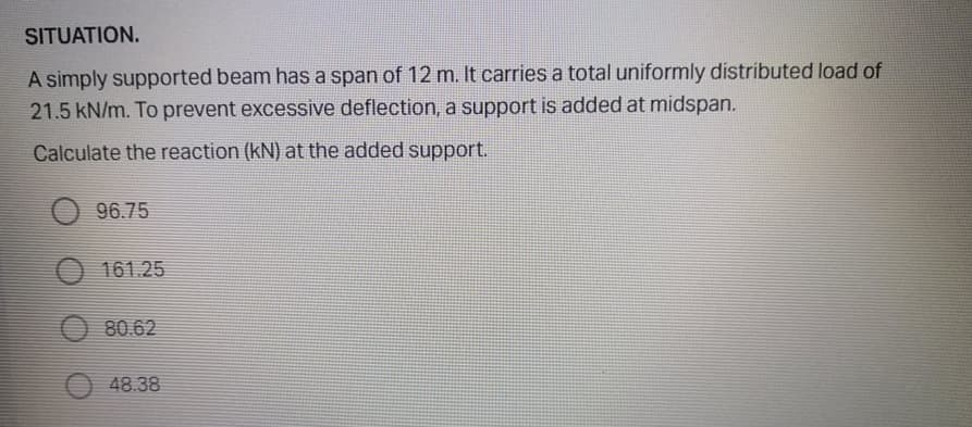 SITUATION.
A simply supported beam has a span of 12 m. It carries a total uniformly distributed load of
21.5 kN/m. To prevent excessive deflection, a support is added at midspan.
Calculate the reaction (kN) at the added support.
96.75
161.25
80.62
48.38
