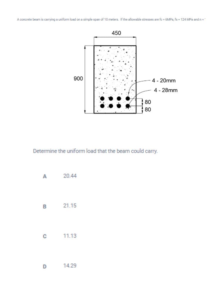 A concrete beam is carrying a uniform load on a simple span of 10 meters. If the allowable stresses are fc = 6MPA, fs = 124 MPa and n =
450
900
4 - 20mm
4 - 28mm
80
80
Determine the uniform load that the beam could carry.
A
20.44
B
21.15
11.13
D
14.29
