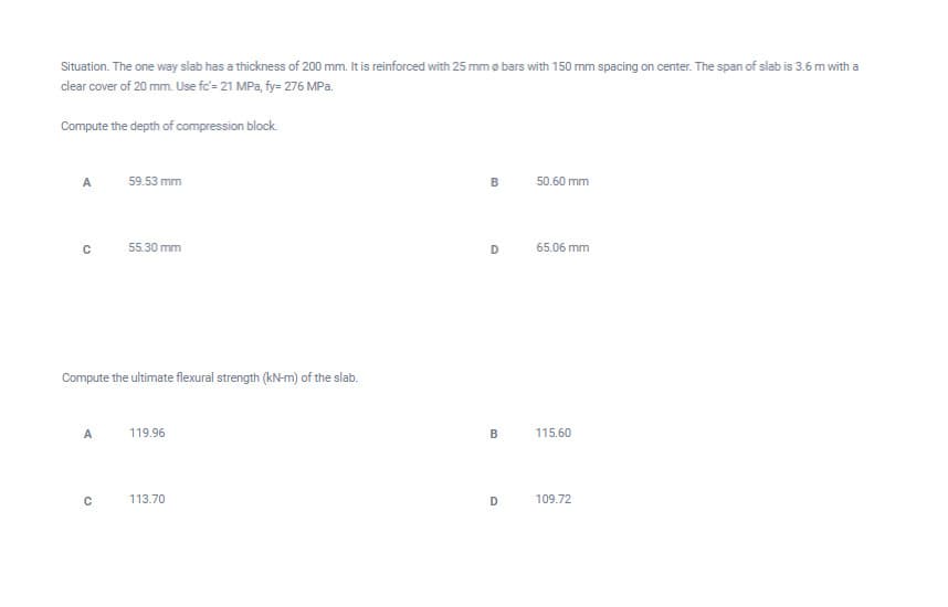 Situation. The one way slab has a thickness of 200 mm. It is reinforced with 25 mm ø bars with 150 mm spacing on center. The span of slab is 3.6 m with a
clear cover of 20 mm. Use fc'= 21 MPa, fy= 276 MPa.
Compute the depth of compression block
A
59.53 mm
B
50.60 mm
55.30 mm
D
65.06 mm
Compute the ultimate flexural strength (kN-m) of the slab.
A
119.96
B
115.60
113.70
109.72
