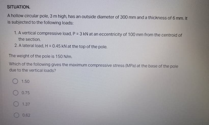 SITUATION.
A hollow circular pole, 3 m high, has an outside diameter of 300 mm and a thickness of 6 mm. It
is subjected to the following loads:
1. A vertical compressive load, P = 3 kN at an eccentricity of 100 mm from the centroid of
the section.
2. A lateral load, H = 0.45 kN at the top of the pole.
The weight of the pole is 150 N/m.
Which of the following gives the maximum compressive stress (MPa) at the base of the pole
due to the vertical loads?
O 1.50
O 0.75
O 1.37
0.62
