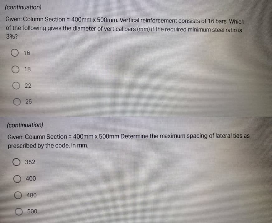 (continuation)
Given: Column Section = 400mm x 500mm. Vertical reinforcement consists of 16 bars. Which
of the following gives the diameter of vertical bars (mm) if the required minimum steel ratio is
3%?
16
18
22
O 25
(continuation)
Given: Column Section = 400mm x 500mm Determine the maximum spacing of lateral ties as
prescribed by the code, in mm.
352
O 400
480
500
