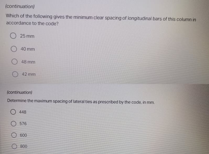 (continuation)
Which of the following gives the minimum clear spacing of longitudinal bars of this column in
accordance to the code?
25 mm
40 mm
48 mm
42 mm
(continuation)
Determine the maximum spacing of lateral ties as prescribed by the code, in mm.
O 448
O 576
O 600
800
