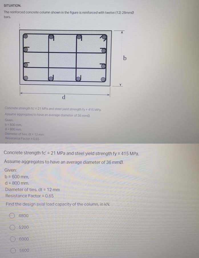 SITUATION.
The reinforced concrete column shown in the figure is reinforced with twelve (12) 28mmø
bars.
d
Concrete strength fc' = 21 MPa and steel yield strength fy = 415 MPa.
Assume aggregates to have an average diameter of 36 mm0.
Given
b=500 mm,
d= 800 mm.
Diameter of ties, dt = 12 mm
Resistance Factor 0.65
Concrete strength fc' = 21 MPa and steel yield strength fy 415 MPa.
Assume aggregates to have an average diameter of 36 mmØ.
Given:
b = 600 mm,
d = 800 mm.
!3D
Diameter of ties, dt = 12 mm
Resistance Factor = 0.65
Find the design axial load capacity of the column, in kN.
4800
O 5200
O 6000
5600
