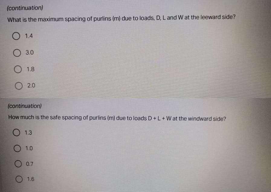 (continuation)
What is the maximum spacing of purlins (m) due to loads, D, L and W at the leeward side?
O 1.4
О 30
1.8
O 2.0
(continuation)
How much is the safe spacing of purlins (m) due to loads D+L+ W at the windward side?
1.3
1.0
O 07
O 1.6
