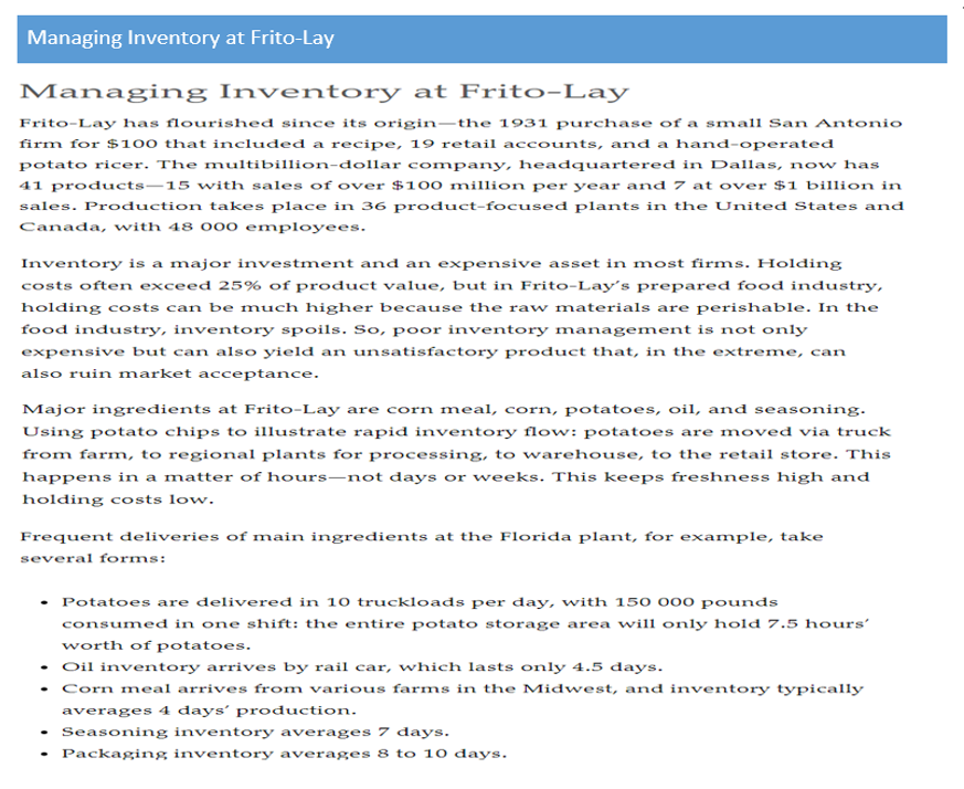 Managing Inventory at Frito-Lay
Managing Inventory at Frito-Lay
Frito-Lay has flourished since its origin–the 1931 purchase of a small San Antonio
firm for $100 that included a recipe, 19 retail accounts, and a hand-operated
potato ricer. The multibillion-dollar company, headquartered in Dallas, now has
41 products–15 with sales of over $100 million per year and 7 at over $1 billion in
sales. Production takes place in 36 product-focused plants in the United States and
Canada, with 48 000 employees.
Inventory is a major investment and an expensive asset in most firms. Holding
costs often exceed 25% of product value, but in Frito-Lay's prepared food industry,
holding costs can be much higher because the raw materials are perishable. In the
food industry, inventory spoils. So, poor inventory management is not only
expensive but can also yield an unsatisfactory product that, in the extreme, can
also ruin market acceptance.
Major ingredients at Frito-Lay are corn meal, corn, potatoes, oil, and seasoning.
Using potato chips to illustrate rapid inventory flow: potatoes are moved via truck
from farm, to regional plants for processing, to warehouse, to the retail store. This
happens in a matter of hours–not days or weeks. This keeps freshness high and
holding costs low.
Frequent deliveries of main ingredients at the Florida plant, for example, take
several forms:
• Potatoes are delivered in 10 truckloads per day, with 15o 000 pounds
consumed in one shift: the entire potato storage area will only hold 7.5 hours’
worth of potatoes.
• Oil inventory arrives by rail car, which lasts only 4.5 days.
• Corn meal arrives from various farms in the Midwest, and inventory typically
averages 4 days' production.
Seasoning inventory averages 7 days.
Packaging inventory averages 8 to 10 days.
