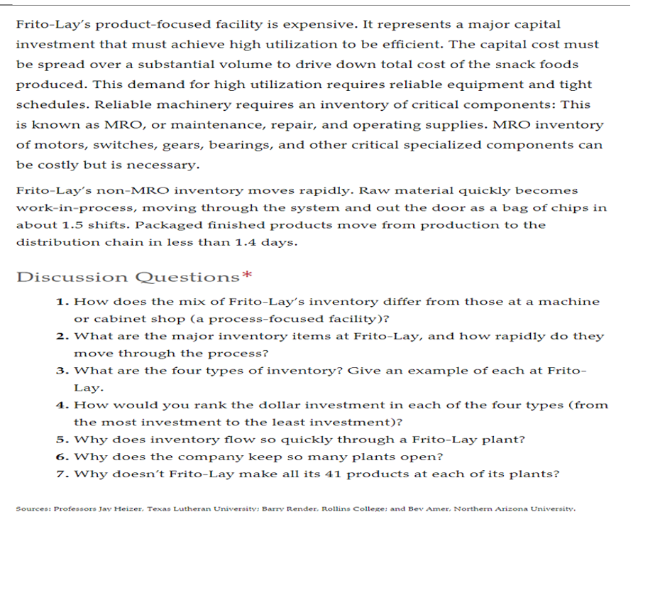 Frito-Lay's product-focused facility is expensive. It represents a major capital
investment that must achieve high utilization to be efficient. The capital cost must
be spread over a substantial volume to drive down total cost of the snack foods
produced. This demand for high utilization requires reliable equipment and tight
schedules. Reliable machinery requires an inventory of critical components: This
is known as MRO, or maintenance, repair, and operating supplies. MRO inventory
of motors, switches, gears, bearings, and other critical specialized components can
be costly but is necessary.
Frito-Lay's non-MRO inventory moves rapidly. Raw material quickly becomes
work-in-process, moving through the system and out the door as a bag of chips in
about 1.5 shifts. Packaged finished products move from production to the
distribution chain in less than 1.4 days.
Discussion Questions*
1. How does the mix of Frito-Lay's inventory differ from those at a machine
or cabinet shop (a process-focused facility)?
2. What are the major inventory items at Frito-Lay, and how rapidly do they
move through the process?
3. What are the four types of inventory? Give an example of each at Frito-
Lay.
4. How would you rank the dollar investment in each of the four types (from
the most investment to the least investment)?
5. Why does inventory flow so quickly through a Frito-Lay plant?
6. Why does the company keep so many plants open?
7. Why doesn't Frito-Lay make all its 41 products at each of its plants?
Sources: Professors Jay Heizer, Texas Lutheran University; Barry Render. Rollins College; and Bev Amer, Northern Arizona University.

