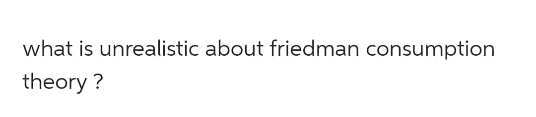 what is unrealistic about friedman consumption
theory ?