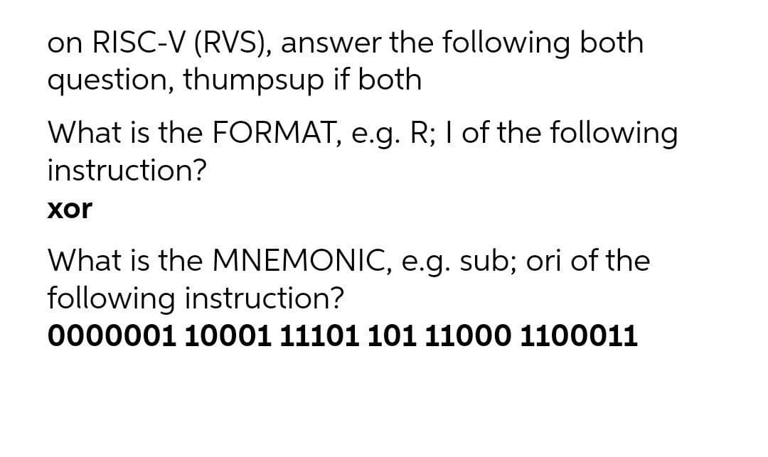 on RISC-V (RVS), answer the following both
question, thumpsup if both
What is the FORMAT, e.g. R; I of the following
instruction?
xor
What is the MNEMONIC, e.g. sub; ori of the
following instruction?
0000001 10001 11101 101 11000 1100011
