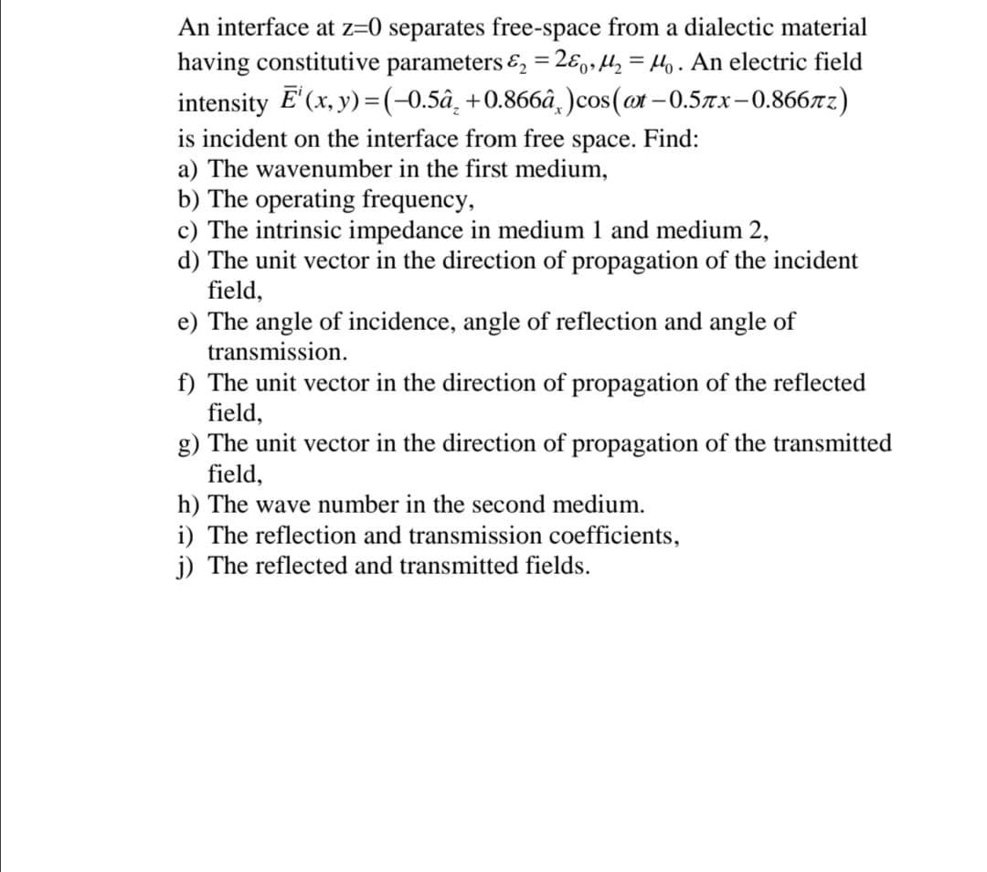 An interface at z=0 separates free-space from a dialectic material
having constitutive parameters &, = 2ɛ,,l, = Ho. An electric field
intensity E' (x, y) 3(-0.5а, +0.866а, )cos(cx - 0.5лх -0.866лг)
is incident on the interface from free
space.
Find:
a) The wavenumber in the first medium,
b) The operating frequency,
c) The intrinsic impedance in medium 1 and medium 2,
d) The unit vector in the direction of propagation of the incident
field,
e) The angle of incidence, angle of reflection and angle of
transmission.
f) The unit vector in the direction of propagation of the reflected
field,
g) The unit vector in the direction of propagation of the transmitted
field,
h) The wave number in the second medium.
i) The reflection and transmission coefficients,
j) The reflected and transmitted fields.
